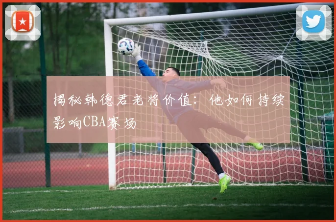 揭秘韩德君老将价值：他如何持续影响CBA赛场