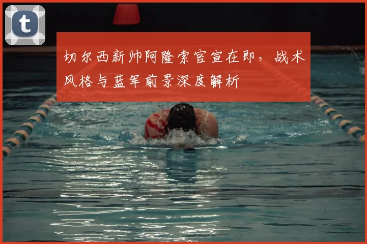 切尔西新帅阿隆索官宣在即，战术风格与蓝军前景深度解析