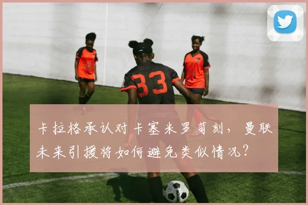 卡拉格承认对卡塞米罗苛刻，曼联未来引援将如何避免类似情况？