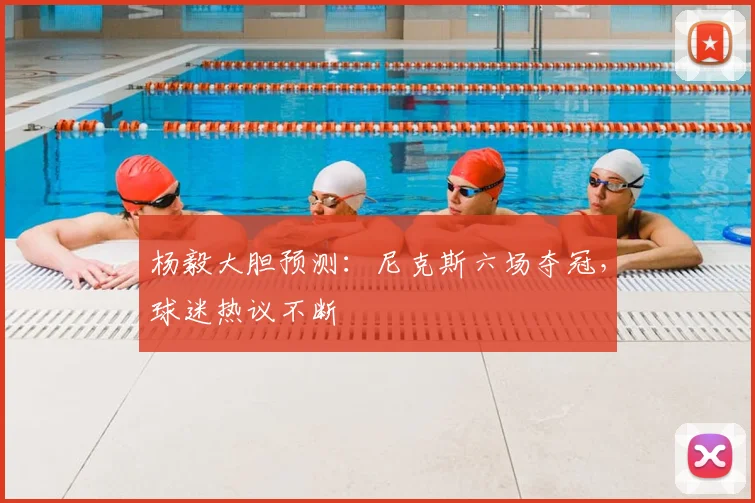 杨毅大胆预测：尼克斯六场夺冠，球迷热议不断