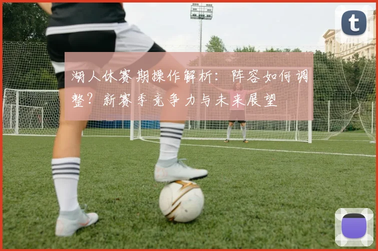 湖人休赛期操作解析：阵容如何调整？新赛季竞争力与未来展望