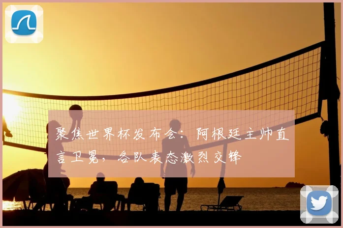聚焦世界杯发布会：阿根廷主帅直言卫冕，各队表态激烈交锋