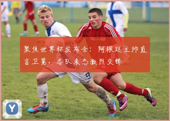 聚焦世界杯发布会:阿根廷主帅直言卫冕,各队表态激烈交锋