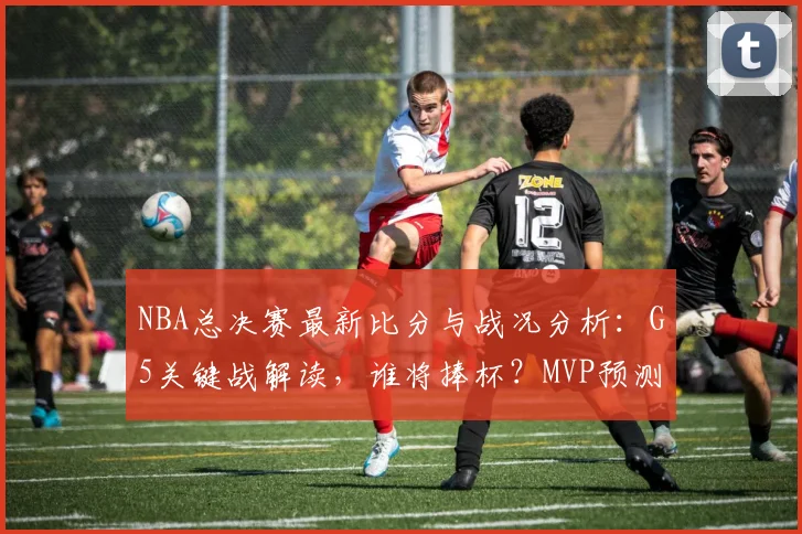 NBA总决赛最新比分与战况分析：G5关键战解读，谁将捧杯？MVP预测出炉