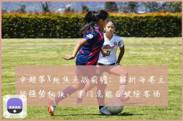中超第X轮焦点战前瞻：解析海港主场强势秘诀，津门虎能否破除客场魔咒？