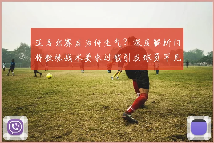 亚马尔赛后为何生气？深度解析门将教练战术要求过载引发球员罕见不满