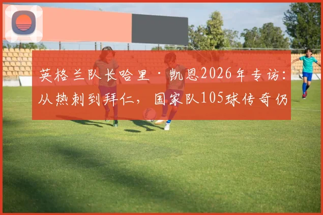 英格兰队长哈里·凯恩2026年专访：从热刺到拜仁，国家队105球传奇仍在继续