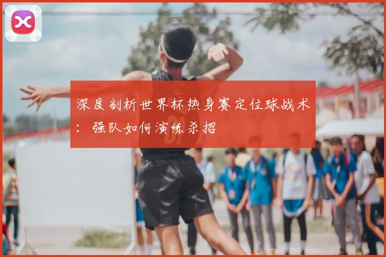 深度剖析世界杯热身赛定位球战术：强队如何演练杀招
