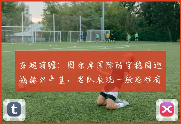 芬超前瞻：图尔库国际防守稳固迎战赫尔辛基，客队表现一般恐难有作为