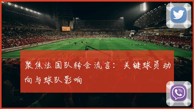 聚焦法国队转会流言：关键球员动向与球队影响
