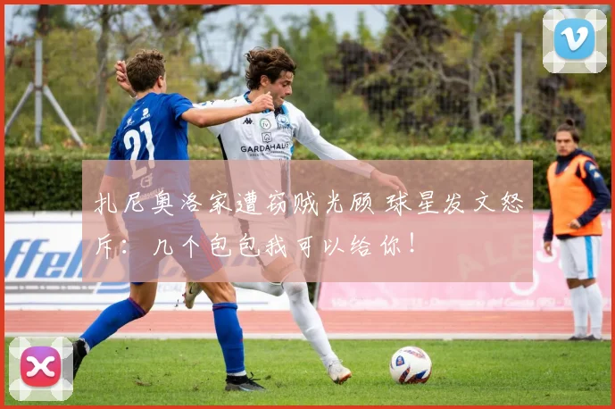 扎尼奥洛家遭窃贼光顾 球星发文怒斥：几个包包我可以给你！