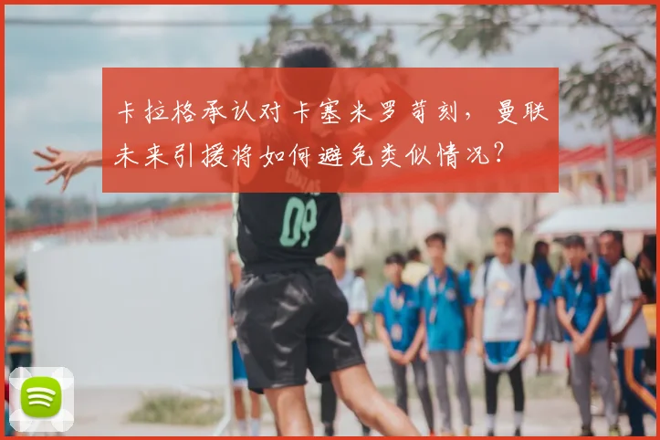 卡拉格承认对卡塞米罗苛刻，曼联未来引援将如何避免类似情况？