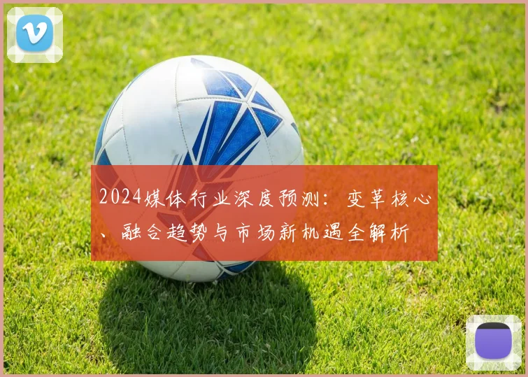 2024媒体行业深度预测：变革核心、融合趋势与市场新机遇全解析