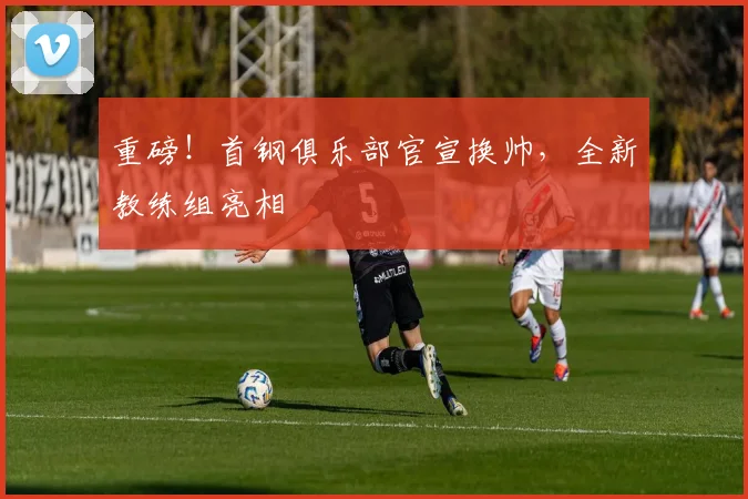 重磅！首钢俱乐部官宣换帅，全新教练组亮相
