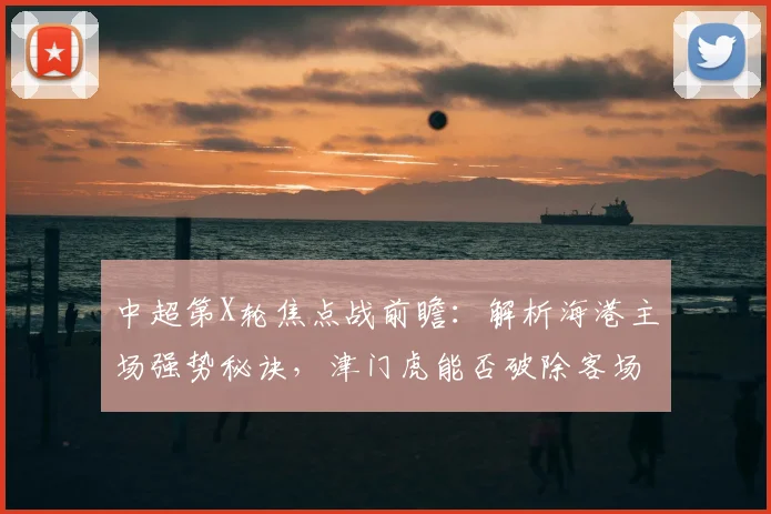 中超第X轮焦点战前瞻：解析海港主场强势秘诀，津门虎能否破除客场魔咒？