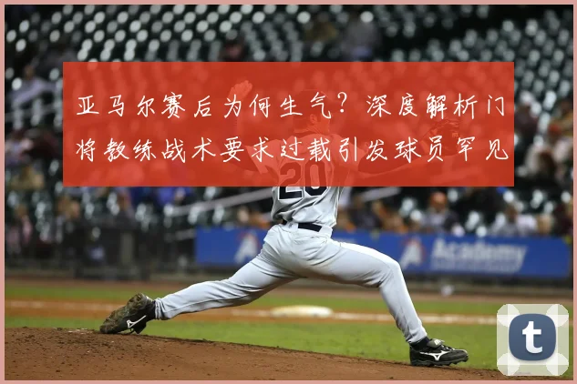 亚马尔赛后为何生气？深度解析门将教练战术要求过载引发球员罕见不满