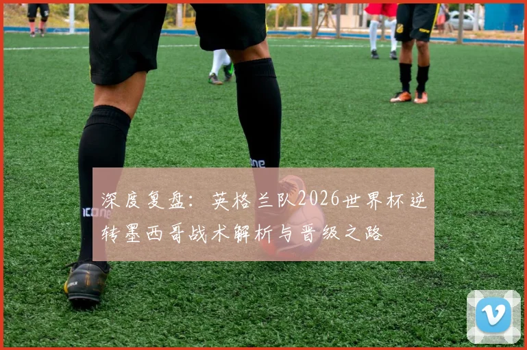 深度复盘：英格兰队2026世界杯逆转墨西哥战术解析与晋级之路