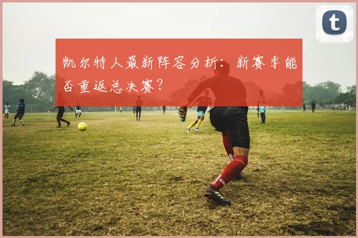 凯尔特人最新阵容分析：新赛季能否重返总决赛？